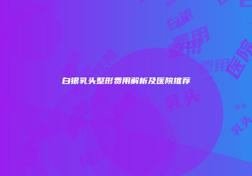 白银乳头整形费用解析及医院推荐