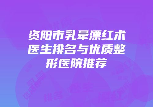 资阳市乳晕漂红术医生排名与优质整形医院推荐