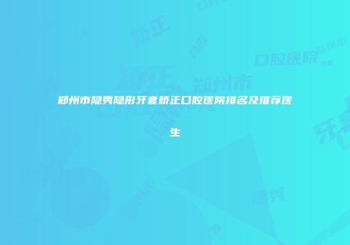 郑州市隐秀隐形牙套矫正口腔医院排名及推荐医生