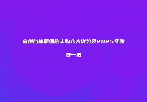 宿州自体原细胞丰胸六大优势及2025年收费一览
