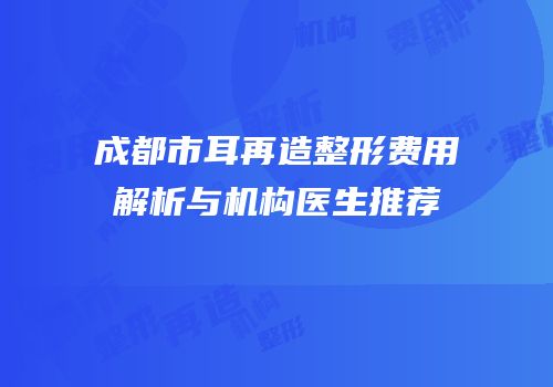 成都市耳再造整形费用解析与机构医生推荐