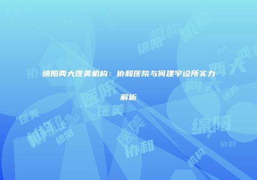 绵阳两大医美机构：协和医院与何建宇诊所实力解析
