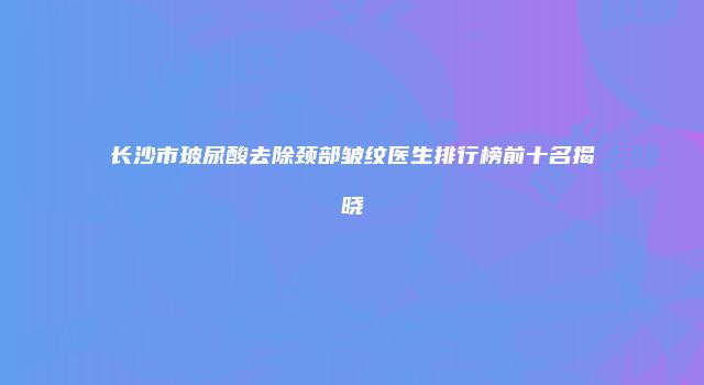 长沙市玻尿酸去除颈部皱纹医生排行榜前十名揭晓