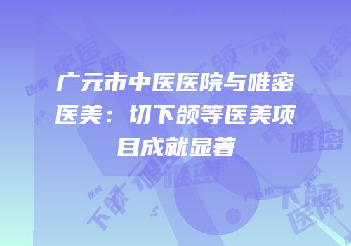 广元市中医医院与唯密医美：切下颌等医美项目成就显著