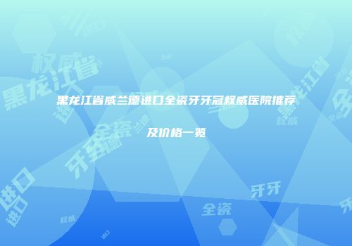 黑龙江省威兰德进口全瓷牙牙冠权威医院推荐及价格一览