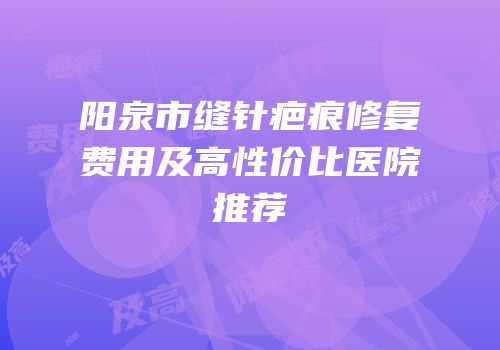 阳泉市缝针疤痕修复费用及高性价比医院推荐