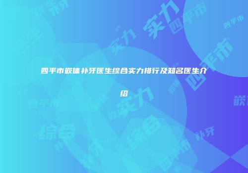四平市嵌体补牙医生综合实力排行及知名医生介绍