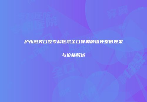 泸州微笑口腔专科医院全口穿翼种植牙整形效果与价格解析