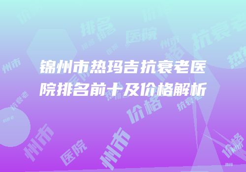 锦州市热玛吉抗衰老医院排名前十及价格解析