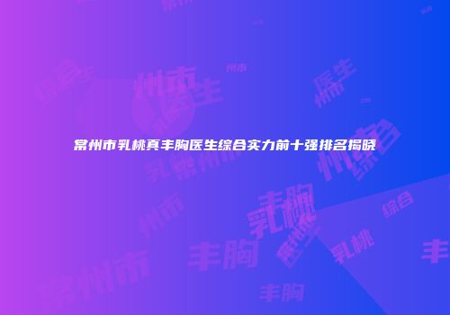 常州市乳桃真丰胸医生综合实力前十强排名揭晓
