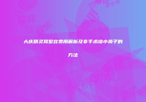 大庆精灵耳整容费用解析及非手术缩小鼻子的方法