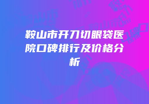 鞍山市开刀切眼袋医院口碑排行及价格分析