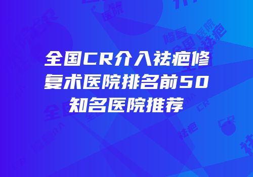全国CR介入祛疤修复术医院排名前50知名医院推荐