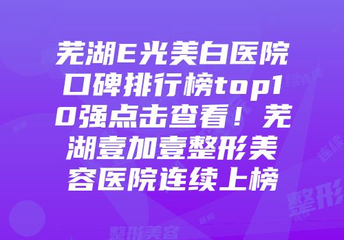 芜湖E光美白医院口碑排行榜top10强点击查看！芜湖壹加壹整形美容医院连续上榜