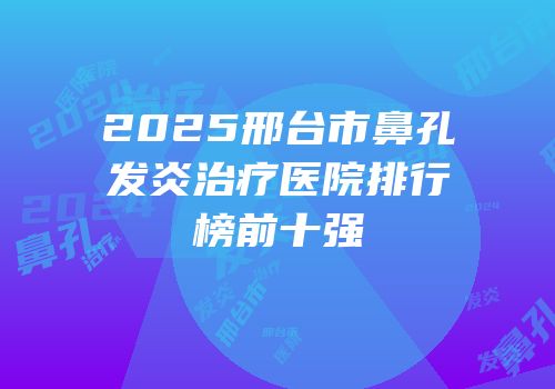 2025邢台市鼻孔发炎治疗医院排行榜前十强