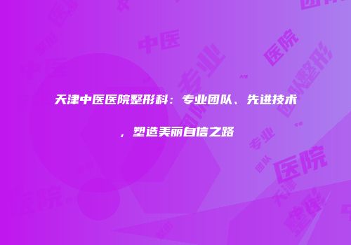 天津中医医院整形科：专业团队、先进技术，塑造美丽自信之路