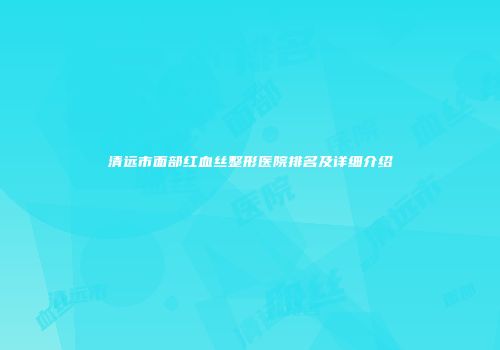 清远市面部红血丝整形医院排名及详细介绍