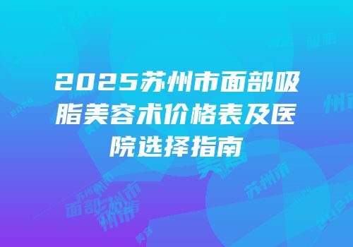 2025苏州市面部吸脂美容术价格表及医院选择指南