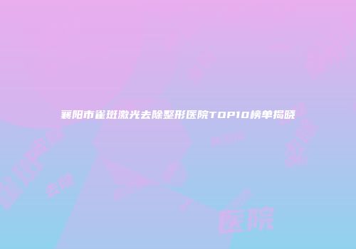 襄阳市雀斑激光去除整形医院TOP10榜单揭晓