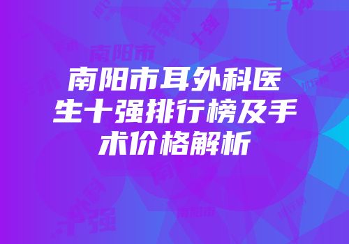 南阳市耳外科医生十强排行榜及手术价格解析