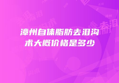 漳州自体脂肪去泪沟术大概价格是多少