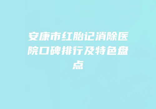 安康市红胎记消除医院口碑排行及特色盘点