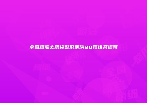 全国精细去眼袋整形医院20强排名揭晓