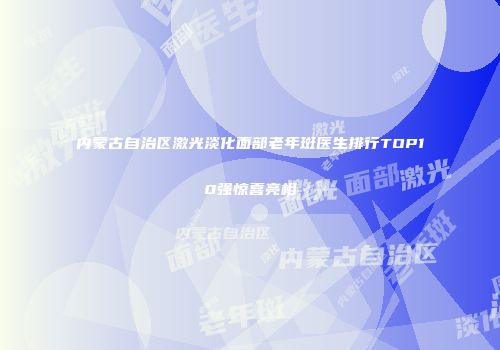 内蒙古自治区激光淡化面部老年斑医生排行TOP10强惊喜亮相