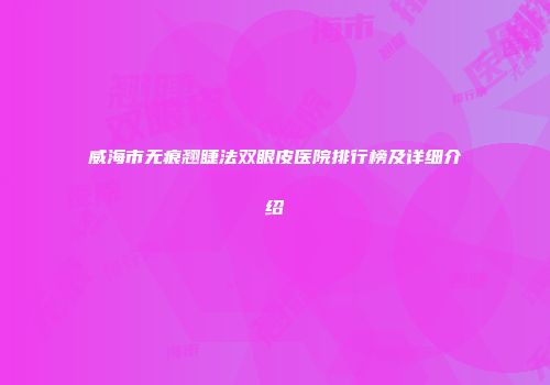 威海市无痕翘睫法双眼皮医院排行榜及详细介绍