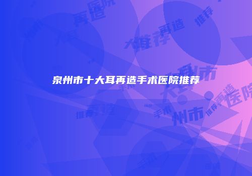 泉州市十大耳再造手术医院推荐