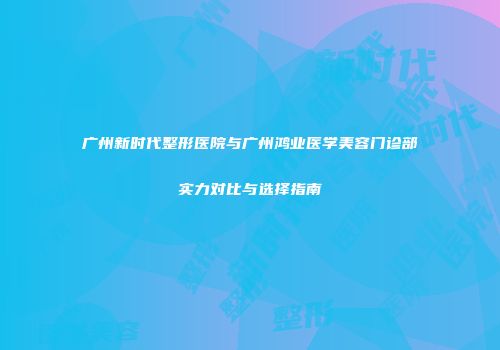 广州新时代整形医院与广州鸿业医学美容门诊部实力对比与选择指南