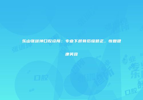 乐山张训坤口腔诊所：专业下颌骨后缩矫正，恢复健康笑容