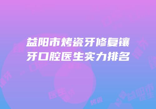 益阳市烤瓷牙修复镶牙口腔医生实力排名