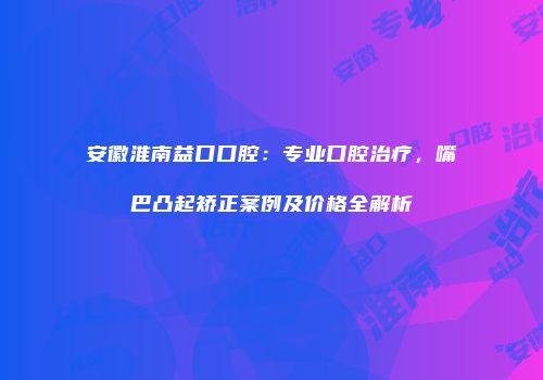 安徽淮南益口口腔：专业口腔治疗，嘴巴凸起矫正案例及价格全解析