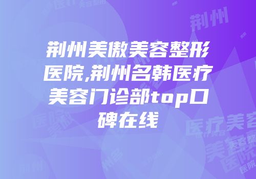 荆州美傲美容整形医院,荆州名韩医疗美容门诊部top口碑在线