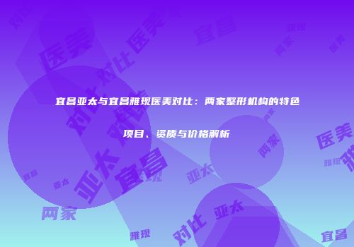 宜昌亚太与宜昌雅现医美对比：两家整形机构的特色项目、资质与价格解析