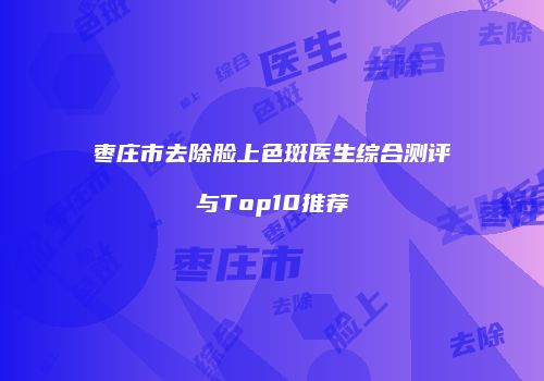 枣庄市去除脸上色斑医生综合测评与Top10推荐