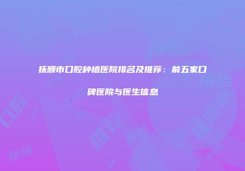 抚顺市口腔种植医院排名及推荐：前五家口碑医院与医生信息