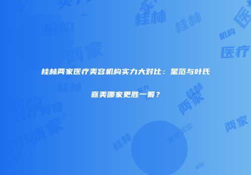 桂林两家医疗美容机构实力大对比：星范与叶氏嘉美哪家更胜一筹？