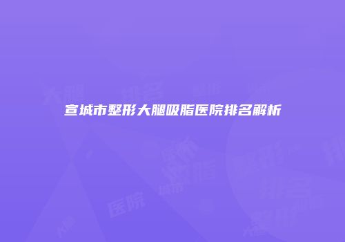 宣城市整形大腿吸脂医院排名解析