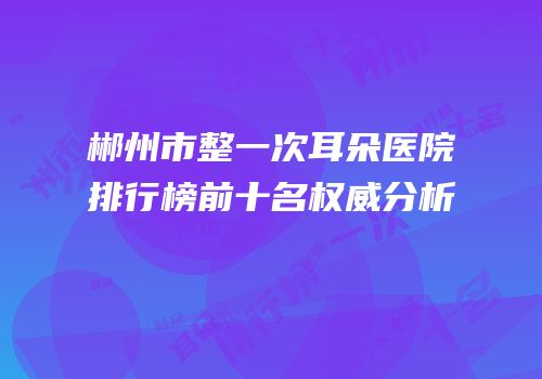 郴州市整一次耳朵医院排行榜前十名权威分析