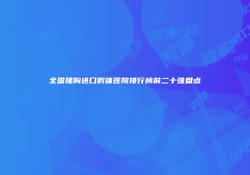 全国隆胸进口假体医院排行榜前二十强盘点