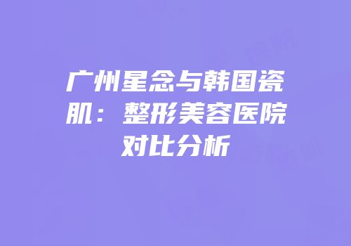 广州星念与韩国瓷肌：整形美容医院对比分析