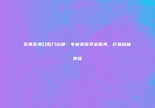 至真至美口腔门诊部：专业美容牙冠服务，打造自信笑容