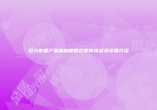 绍兴市国产金属自锁矫正医院排名及详细介绍