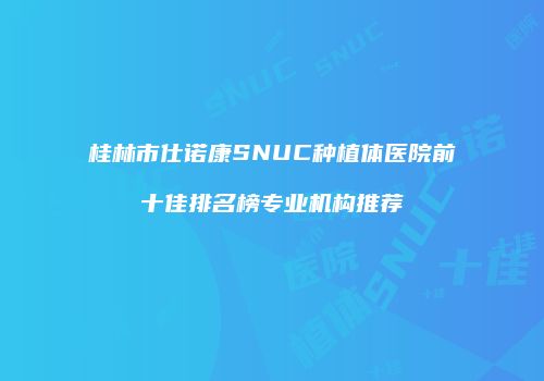 桂林市仕诺康SNUC种植体医院前十佳排名榜专业机构推荐