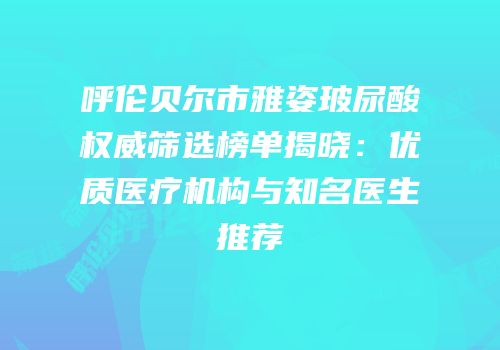 呼伦贝尔市雅姿玻尿酸权威筛选榜单揭晓：优质医疗机构与知名医生推荐