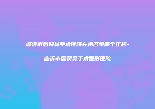 临沂市唇裂鼻手术医院在榜名单哪个正规-临沂市唇裂鼻手术整形医院