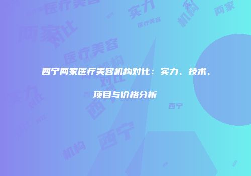 西宁两家医疗美容机构对比：实力、技术、项目与价格分析