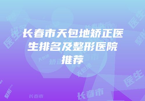 长春市天包地矫正医生排名及整形医院推荐